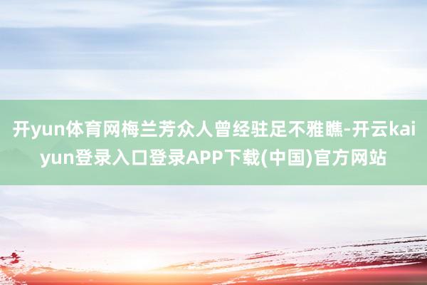 开yun体育网梅兰芳众人曾经驻足不雅瞧-开云kaiyun登录入口登录APP下载(中国)官方网站