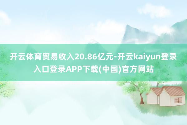 开云体育贸易收入20.86亿元-开云kaiyun登录入口登录APP下载(中国)官方网站