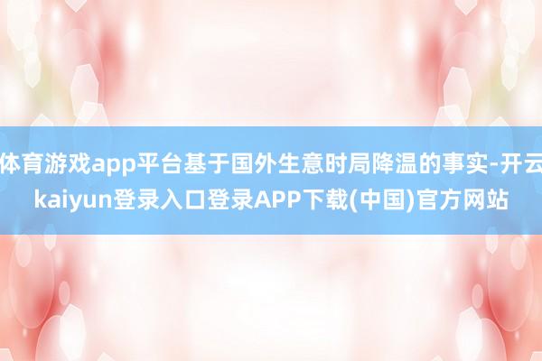 体育游戏app平台基于国外生意时局降温的事实-开云kaiyun登录入口登录APP下载(中国)官方网站