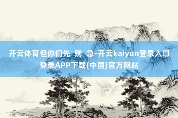 开云体育但你们先  别  急-开云kaiyun登录入口登录APP下载(中国)官方网站