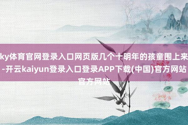 ky体育官网登录入口网页版几个十明年的孩童围上来-开云kaiyun登录入口登录APP下载(中国)官方网站