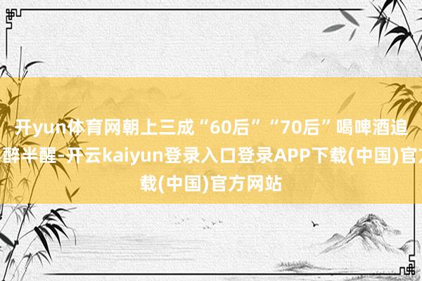 开yun体育网朝上三成“60后”“70后”喝啤酒追求“半醉半醒-开云kaiyun登录入口登录APP下载(中国)官方网站