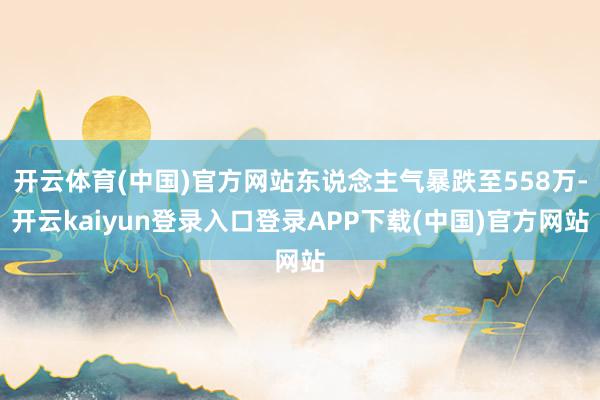 开云体育(中国)官方网站东说念主气暴跌至558万-开云kaiyun登录入口登录APP下载(中国)官方网站