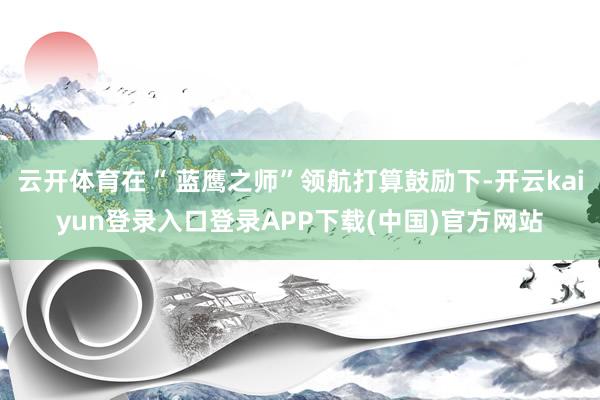 云开体育在“ 蓝鹰之师”领航打算鼓励下-开云kaiyun登录入口登录APP下载(中国)官方网站