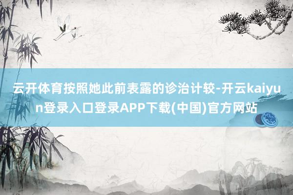 云开体育按照她此前表露的诊治计较-开云kaiyun登录入口登录APP下载(中国)官方网站