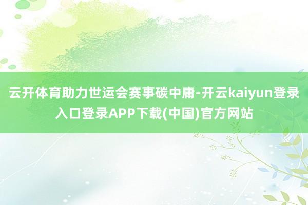 云开体育助力世运会赛事碳中庸-开云kaiyun登录入口登录APP下载(中国)官方网站
