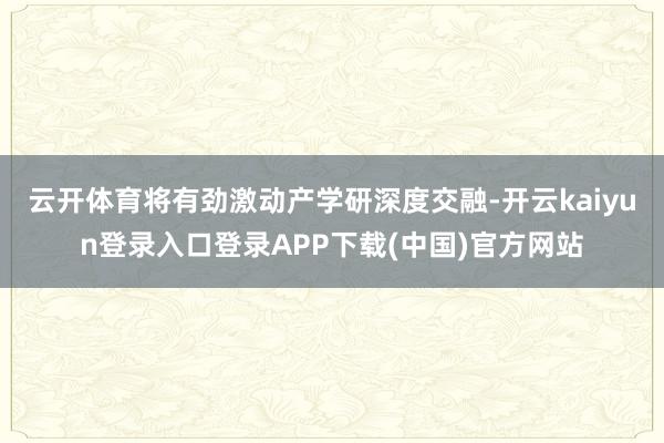 云开体育将有劲激动产学研深度交融-开云kaiyun登录入口登录APP下载(中国)官方网站