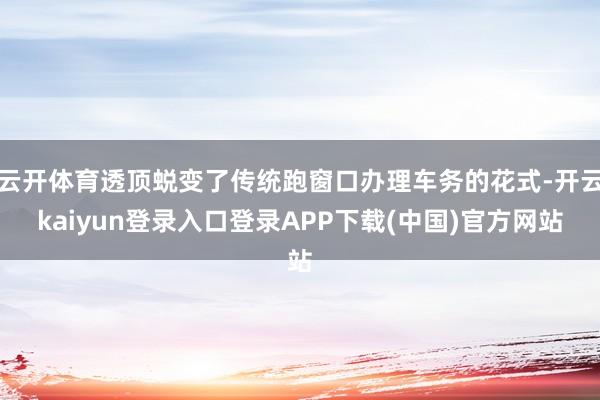 云开体育透顶蜕变了传统跑窗口办理车务的花式-开云kaiyun登录入口登录APP下载(中国)官方网站