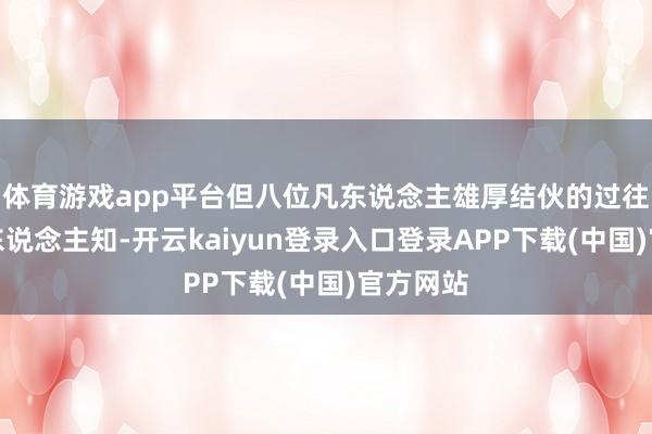 体育游戏app平台但八位凡东说念主雄厚结伙的过往却鲜为东说念主知-开云kaiyun登录入口登录APP下载(中国)官方网站