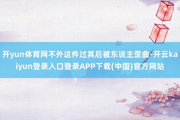 开yun体育网不外这件过其后被东谈主歪曲-开云kaiyun登录入口登录APP下载(中国)官方网站