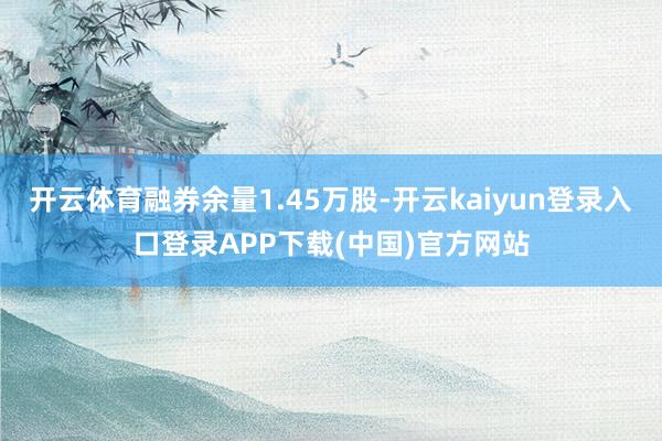 开云体育融券余量1.45万股-开云kaiyun登录入口登录APP下载(中国)官方网站