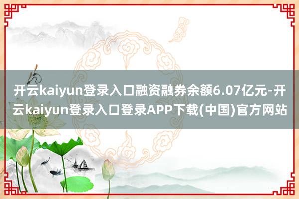 开云kaiyun登录入口融资融券余额6.07亿元-开云kaiyun登录入口登录APP下载(中国)官方网站