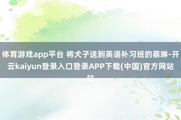 体育游戏app平台 将犬子送到英语补习班的蔡琳-开云kaiyun登录入口登录APP下载(中国)官方网站