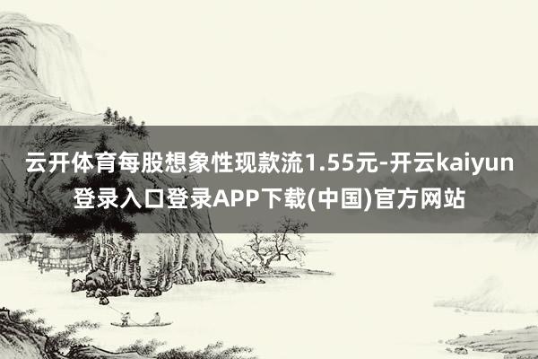 云开体育每股想象性现款流1.55元-开云kaiyun登录入口登录APP下载(中国)官方网站