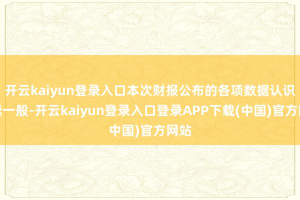 开云kaiyun登录入口本次财报公布的各项数据认识推崇一般-开云kaiyun登录入口登录APP下载(中国)官方网站