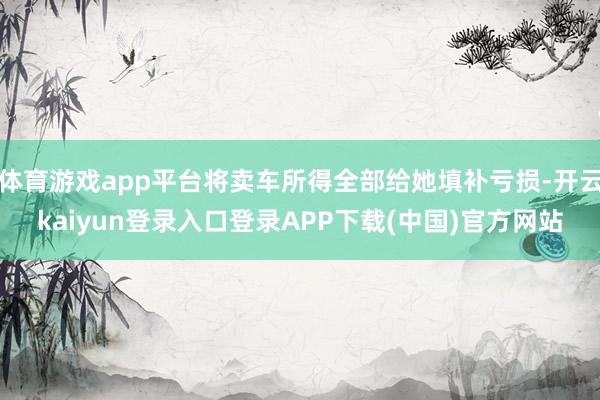 体育游戏app平台将卖车所得全部给她填补亏损-开云kaiyun登录入口登录APP下载(中国)官方网站