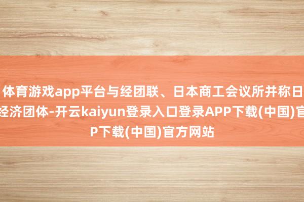 体育游戏app平台与经团联、日本商工会议所并称日本三大经济团体-开云kaiyun登录入口登录APP下载(中国)官方网站