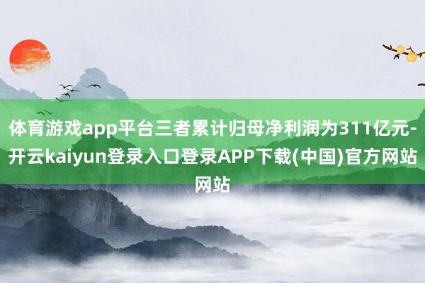 体育游戏app平台三者累计归母净利润为311亿元-开云kaiyun登录入口登录APP下载(中国)官方网站