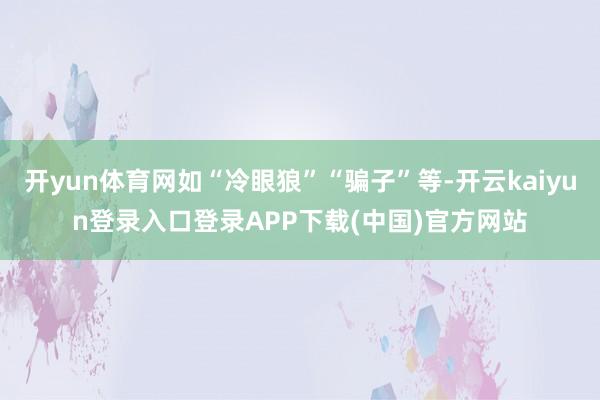 开yun体育网如“冷眼狼”“骗子”等-开云kaiyun登录入口登录APP下载(中国)官方网站
