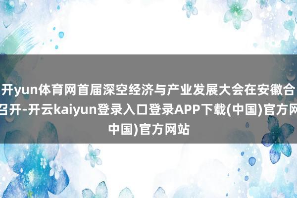 开yun体育网首届深空经济与产业发展大会在安徽合肥召开-开云kaiyun登录入口登录APP下载(中国)官方网站
