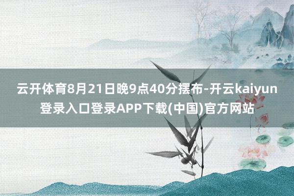 云开体育8月21日晚9点40分摆布-开云kaiyun登录入口登录APP下载(中国)官方网站
