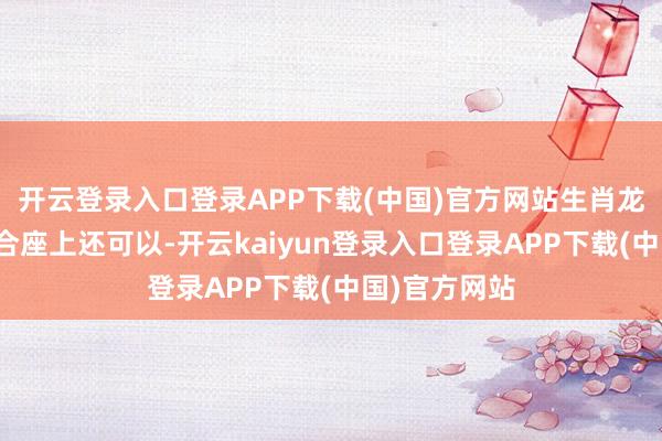 开云登录入口登录APP下载(中国)官方网站生肖龙今天的运势合座上还可以-开云kaiyun登录入口登录APP下载(中国)官方网站