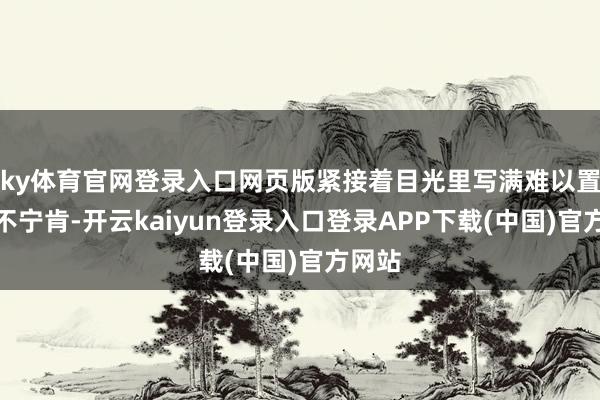 ky体育官网登录入口网页版紧接着目光里写满难以置信的不宁肯-开云kaiyun登录入口登录APP下载(中国)官方网站