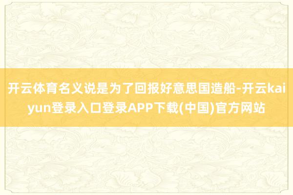 开云体育名义说是为了回报好意思国造船-开云kaiyun登录入口登录APP下载(中国)官方网站