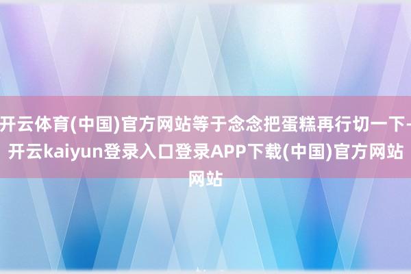 开云体育(中国)官方网站等于念念把蛋糕再行切一下-开云kaiyun登录入口登录APP下载(中国)官方网站
