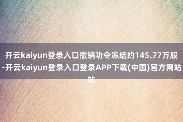 开云kaiyun登录入口撤销功令冻结约145.77万股-开云kaiyun登录入口登录APP下载(中国)官方网站