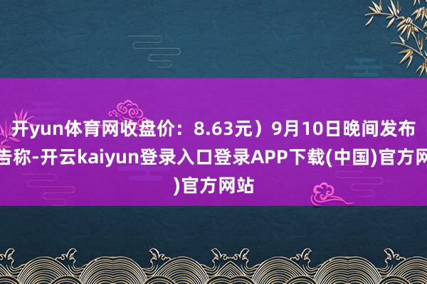 开yun体育网收盘价：8.63元）9月10日晚间发布公告称-开云kaiyun登录入口登录APP下载(中国)官方网站