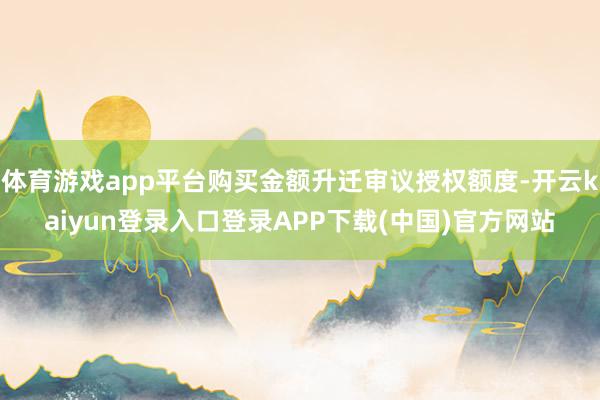 体育游戏app平台购买金额升迁审议授权额度-开云kaiyun登录入口登录APP下载(中国)官方网站