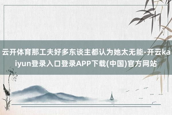 云开体育那工夫好多东谈主都认为她太无能-开云kaiyun登录入口登录APP下载(中国)官方网站