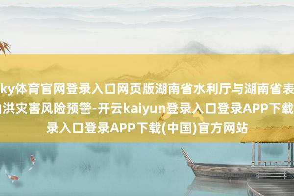 ky体育官网登录入口网页版湖南省水利厅与湖南省表象局集中髻布山洪灾害风险预警-开云kaiyun登录入口登录APP下载(中国)官方网站