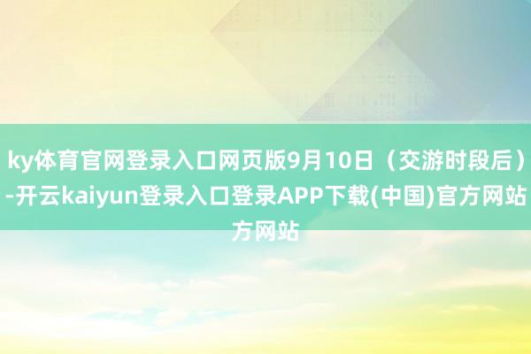 ky体育官网登录入口网页版9月10日（交游时段后）-开云kaiyun登录入口登录APP下载(中国)官方网站
