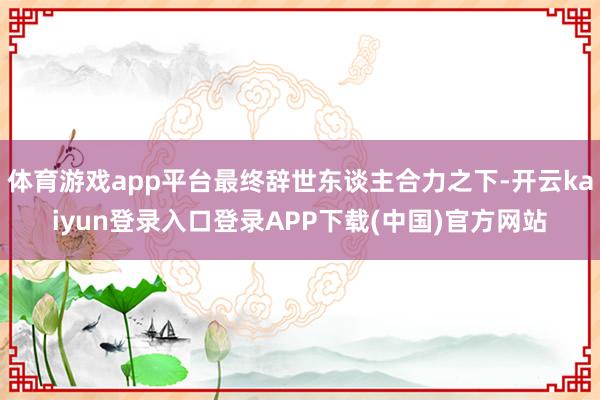 体育游戏app平台最终辞世东谈主合力之下-开云kaiyun登录入口登录APP下载(中国)官方网站