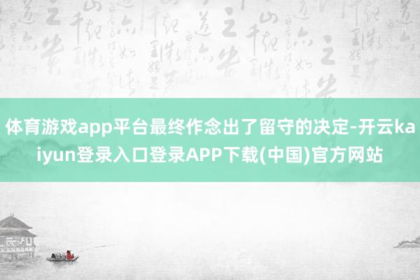体育游戏app平台最终作念出了留守的决定-开云kaiyun登录入口登录APP下载(中国)官方网站