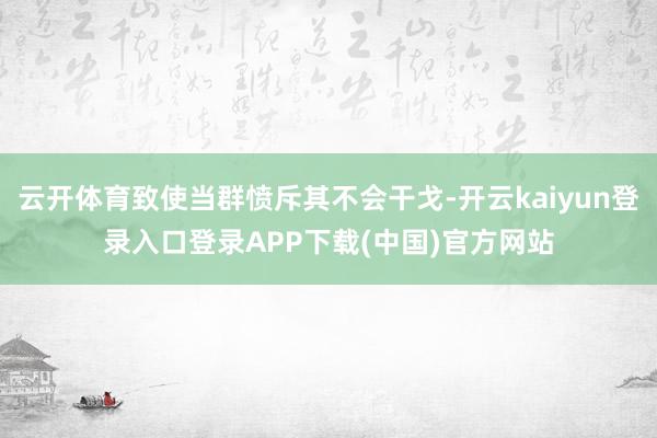 云开体育致使当群愤斥其不会干戈-开云kaiyun登录入口登录APP下载(中国)官方网站