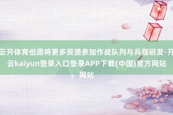 云开体育但愿将更多资源参加作战队列与兵器研发-开云kaiyun登录入口登录APP下载(中国)官方网站