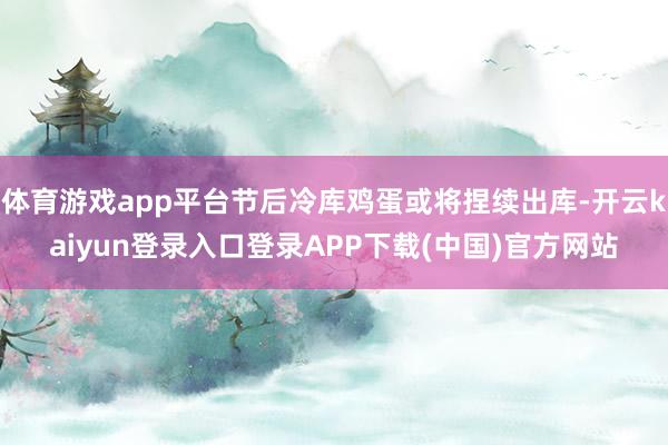 体育游戏app平台节后冷库鸡蛋或将捏续出库-开云kaiyun登录入口登录APP下载(中国)官方网站