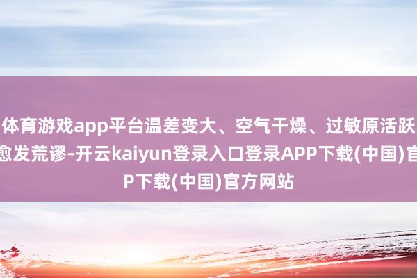 体育游戏app平台温差变大、空气干燥、过敏原活跃等问题愈发荒谬-开云kaiyun登录入口登录APP下载(中国)官方网站